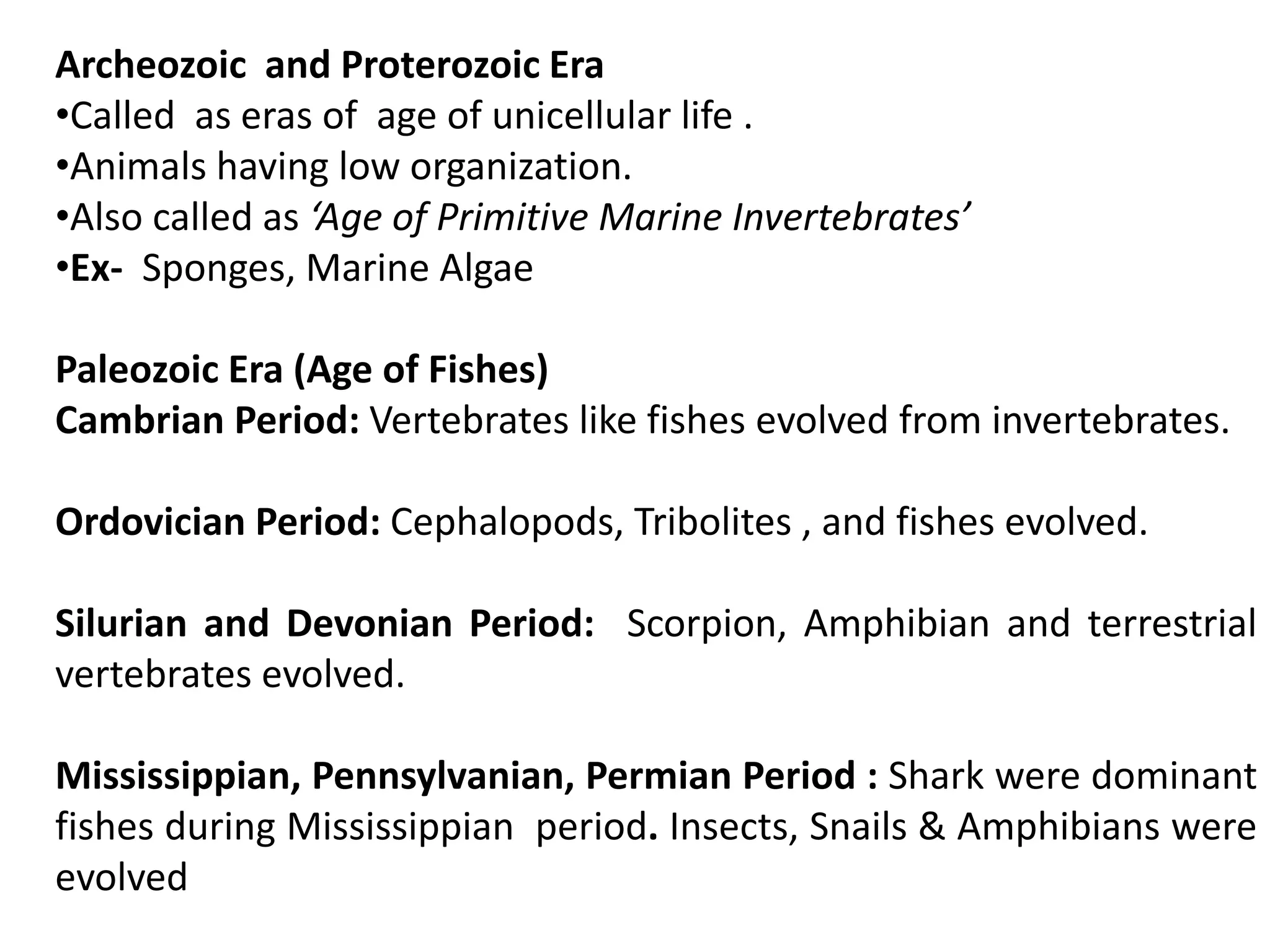 Archeozoic and Proterozoic Era
•Called as eras of age of unicellular life .
•Animals having low organization.
•Also called as ‘Age of Primitive Marine Invertebrates’
•Ex- Sponges, Marine Algae
Paleozoic Era (Age of Fishes)
Cambrian Period: Vertebrates like fishes evolved from invertebrates.
Ordovician Period: Cephalopods, Tribolites , and fishes evolved.
Silurian and Devonian Period: Scorpion, Amphibian and terrestrial
vertebrates evolved.
Mississippian, Pennsylvanian, Permian Period : Shark were dominant
fishes during Mississippian period. Insects, Snails & Amphibians were
evolved
 
