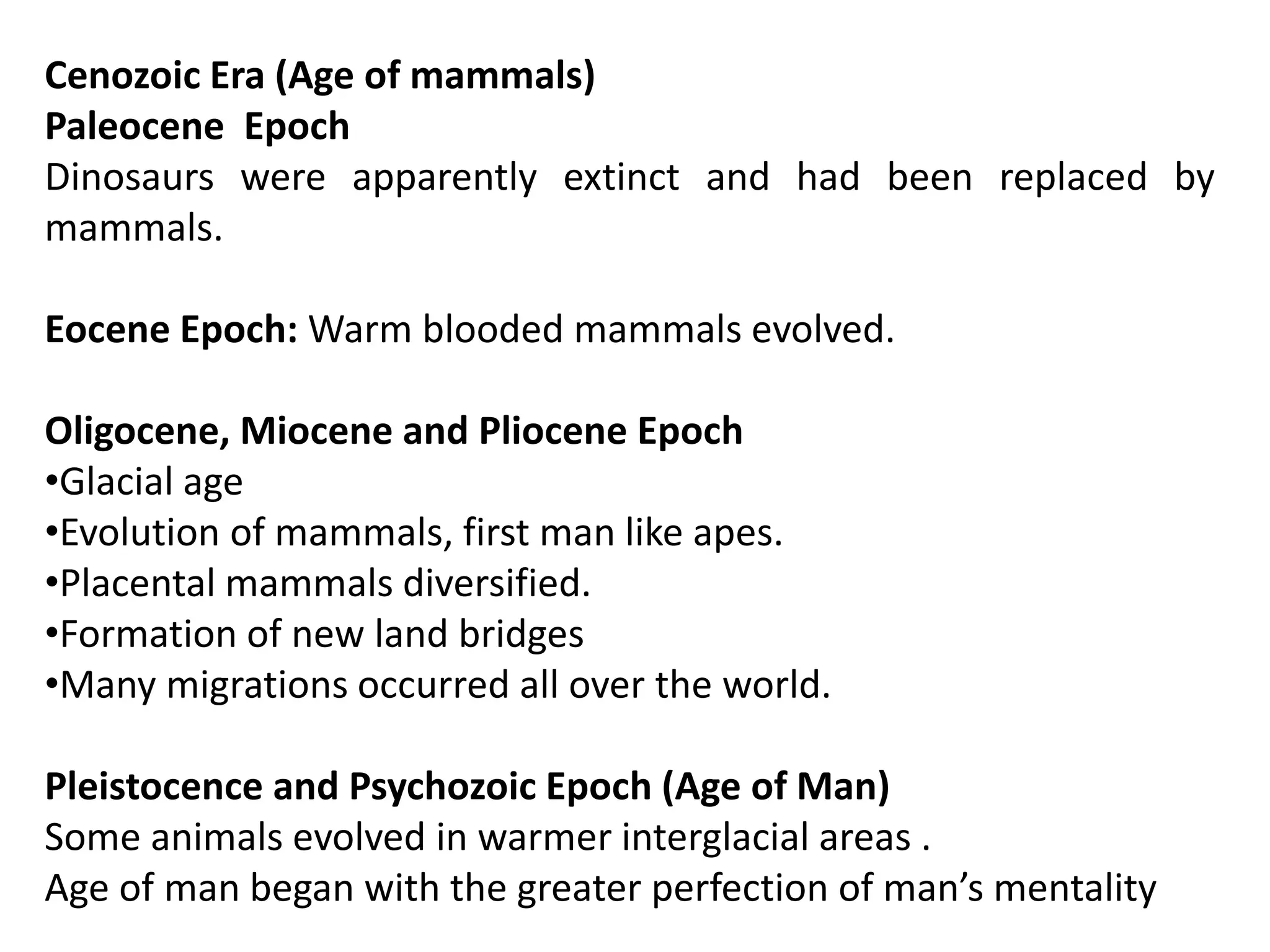 Cenozoic Era (Age of mammals)
Paleocene Epoch
Dinosaurs were apparently extinct and had been replaced by
mammals.
Eocene Epoch: Warm blooded mammals evolved.
Oligocene, Miocene and Pliocene Epoch
•Glacial age
•Evolution of mammals, first man like apes.
•Placental mammals diversified.
•Formation of new land bridges
•Many migrations occurred all over the world.
Pleistocence and Psychozoic Epoch (Age of Man)
Some animals evolved in warmer interglacial areas .
Age of man began with the greater perfection of man’s mentality
 