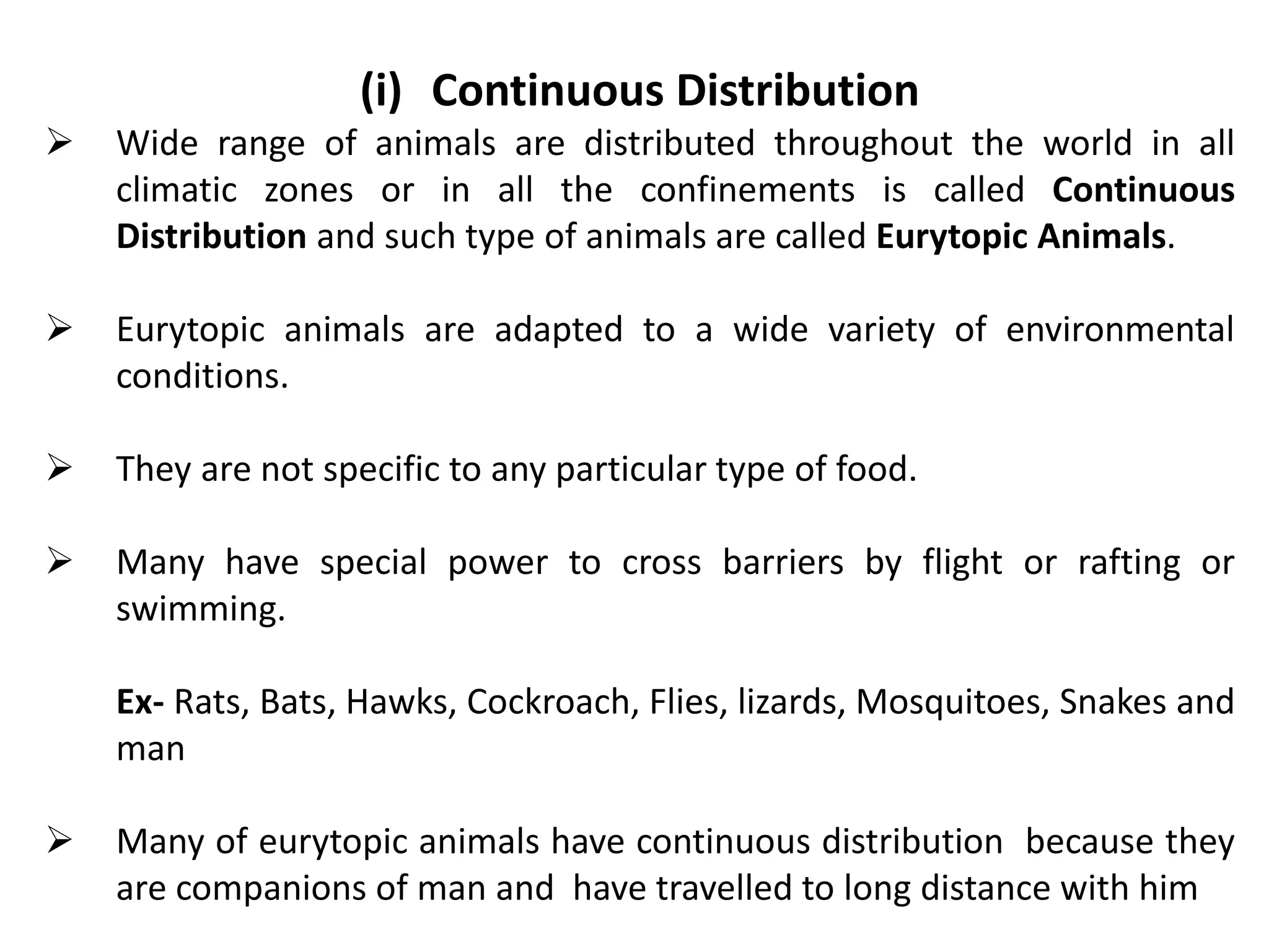 (i) Continuous Distribution
 Wide range of animals are distributed throughout the world in all
climatic zones or in all the confinements is called Continuous
Distribution and such type of animals are called Eurytopic Animals.
 Eurytopic animals are adapted to a wide variety of environmental
conditions.
 They are not specific to any particular type of food.
 Many have special power to cross barriers by flight or rafting or
swimming.
Ex- Rats, Bats, Hawks, Cockroach, Flies, lizards, Mosquitoes, Snakes and
man
 Many of eurytopic animals have continuous distribution because they
are companions of man and have travelled to long distance with him
 