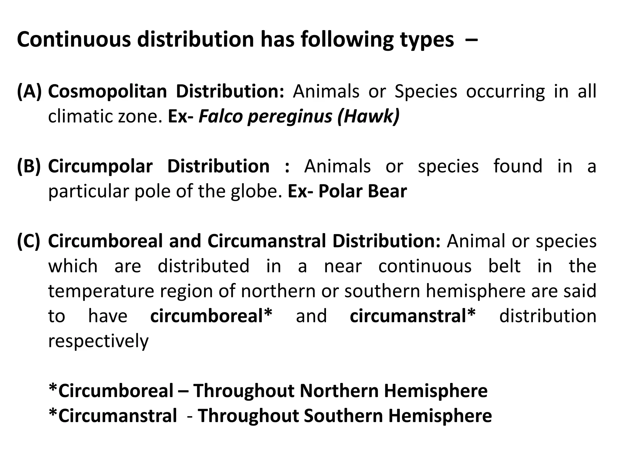 Continuous distribution has following types –
(A) Cosmopolitan Distribution: Animals or Species occurring in all
climatic zone. Ex- Falco pereginus (Hawk)
(B) Circumpolar Distribution : Animals or species found in a
particular pole of the globe. Ex- Polar Bear
(C) Circumboreal and Circumanstral Distribution: Animal or species
which are distributed in a near continuous belt in the
temperature region of northern or southern hemisphere are said
to have circumboreal* and circumanstral* distribution
respectively
*Circumboreal – Throughout Northern Hemisphere
*Circumanstral - Throughout Southern Hemisphere
 