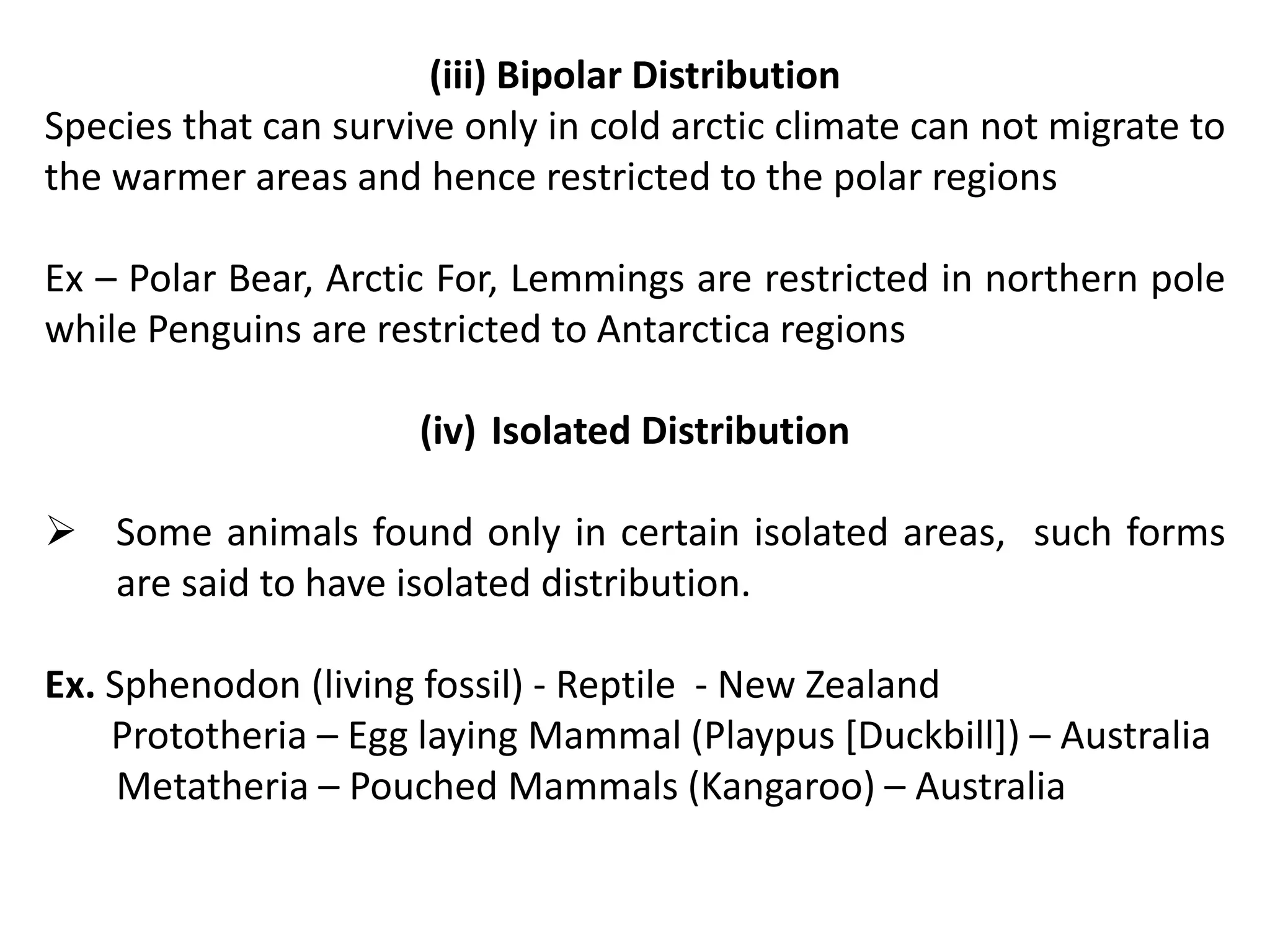 (iii) Bipolar Distribution
Species that can survive only in cold arctic climate can not migrate to
the warmer areas and hence restricted to the polar regions
Ex – Polar Bear, Arctic For, Lemmings are restricted in northern pole
while Penguins are restricted to Antarctica regions
(iv) Isolated Distribution
 Some animals found only in certain isolated areas, such forms
are said to have isolated distribution.
Ex. Sphenodon (living fossil) - Reptile - New Zealand
Prototheria – Egg laying Mammal (Playpus [Duckbill]) – Australia
Metatheria – Pouched Mammals (Kangaroo) – Australia
 