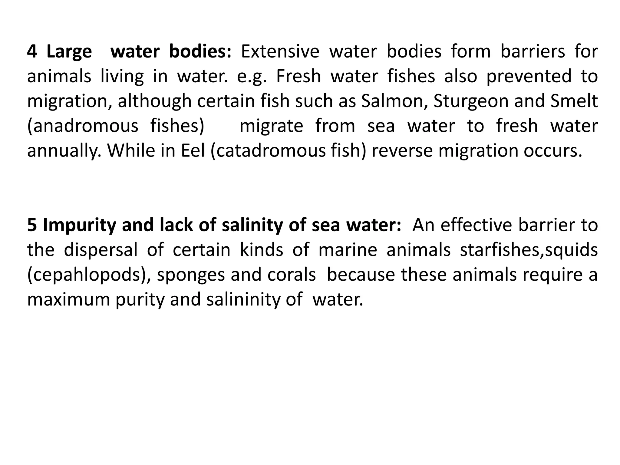 4 Large water bodies: Extensive water bodies form barriers for
animals living in water. e.g. Fresh water fishes also prevented to
migration, although certain fish such as Salmon, Sturgeon and Smelt
(anadromous fishes) migrate from sea water to fresh water
annually. While in Eel (catadromous fish) reverse migration occurs.
5 Impurity and lack of salinity of sea water: An effective barrier to
the dispersal of certain kinds of marine animals starfishes,squids
(cepahlopods), sponges and corals because these animals require a
maximum purity and salininity of water.
 
