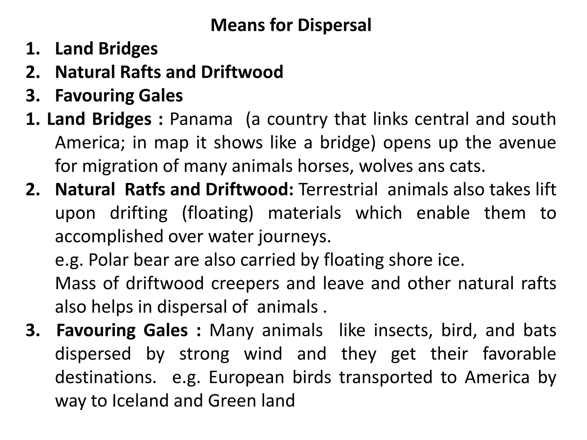 Means for Dispersal
1. Land Bridges
2. Natural Rafts and Driftwood
3. Favouring Gales
1. Land Bridges : Panama (a country that links central and south
America; in map it shows like a bridge) opens up the avenue
for migration of many animals horses, wolves ans cats.
2. Natural Ratfs and Driftwood: Terrestrial animals also takes lift
upon drifting (floating) materials which enable them to
accomplished over water journeys.
e.g. Polar bear are also carried by floating shore ice.
Mass of driftwood creepers and leave and other natural rafts
also helps in dispersal of animals .
3. Favouring Gales : Many animals like insects, bird, and bats
dispersed by strong wind and they get their favorable
destinations. e.g. European birds transported to America by
way to Iceland and Green land
 