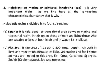 3. Halobiotic or Marine or saltwater inhabiting (sea)- It is very
important realm as we find here all the contrasting
characteristics abundantly that is why -
Halobiotic realm is divided in to four sub-realms
(a) Strand: It is tidal zone or transitional area between marine and
terrestrial realm. In this realm those animals are living those who
are capable to breath both in air and in water. Ex- molluscs.
(b) Flat Sea: it the area of sea up to 200 meter depth, rich both in
light and vegetation. Because of light, vegetation and food some
animals are limited to this area. Ex- Coral, Calcarious Sponges,
Zooids (Coelenterates), Sea Anemones etc
 