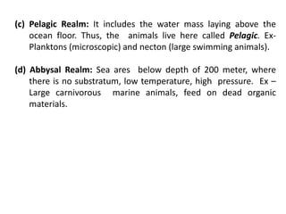 (c) Pelagic Realm: It includes the water mass laying above the
ocean floor. Thus, the animals live here called Pelagic. Ex-
Planktons (microscopic) and necton (large swimming animals).
(d) Abbysal Realm: Sea ares below depth of 200 meter, where
there is no substratum, low temperature, high pressure. Ex –
Large carnivorous marine animals, feed on dead organic
materials.
 