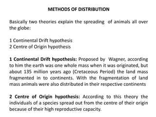 METHODS OF DISTRIBUTION
Basically two theories explain the spreading of animals all over
the globe:
1 Continental Drift hypothesis
2 Centre of Origin hypothesis
1 Continental Drift hypothesis: Proposed by Wagner, according
to him the earth was one whole mass when it was originated, but
about 135 million years ago (Cretaceous Period) the land mass
fragmented in to continents. With the fragmentation of land
mass animals were also distributed in their respective continents
2 Centre of Origin hypothesis: According to this theory the
individuals of a species spread out from the centre of their origin
because of their high reproductive capacity.
 