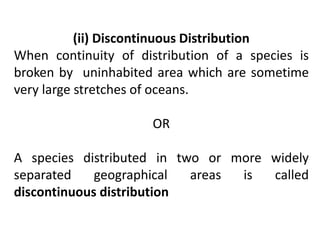 (ii) Discontinuous Distribution
When continuity of distribution of a species is
broken by uninhabited area which are sometime
very large stretches of oceans.
OR
A species distributed in two or more widely
separated geographical areas is called
discontinuous distribution
 
