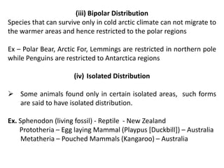 (iii) Bipolar Distribution
Species that can survive only in cold arctic climate can not migrate to
the warmer areas and hence restricted to the polar regions
Ex – Polar Bear, Arctic For, Lemmings are restricted in northern pole
while Penguins are restricted to Antarctica regions
(iv) Isolated Distribution
 Some animals found only in certain isolated areas, such forms
are said to have isolated distribution.
Ex. Sphenodon (living fossil) - Reptile - New Zealand
Prototheria – Egg laying Mammal (Playpus [Duckbill]) – Australia
Metatheria – Pouched Mammals (Kangaroo) – Australia
 
