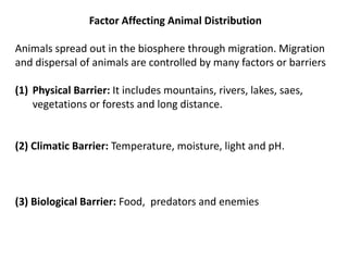 Factor Affecting Animal Distribution
Animals spread out in the biosphere through migration. Migration
and dispersal of animals are controlled by many factors or barriers
(1) Physical Barrier: It includes mountains, rivers, lakes, saes,
vegetations or forests and long distance.
(2) Climatic Barrier: Temperature, moisture, light and pH.
(3) Biological Barrier: Food, predators and enemies
 