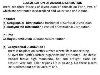 CLASSIFICATION OF ANIMAL DISTRIBUTION
There are three aspects of distribution of animals on earth, two of
which are distributed in space(land and water) and one in time.
In space:
(a) Geographical Distribution : Horizontal or Surfacial Distribution
(b) Bathymetric Distribution : Vertical or Attitudinal Distribution
In Time
Geologic Distribution : Durational Distribution
(a) Geographical Distribution :
There is no place on earth’s surface where life is not existing.
All over the earth’s surface organisms are distributed. The dense
tropical forest, high mountains, hot and drought place like
dessert, very cold polar regions life is existing. On these places
life is present but not in uniform one.
 