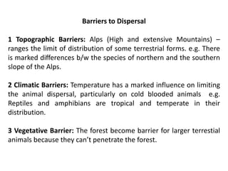 Barriers to Dispersal
1 Topographic Barriers: Alps (High and extensive Mountains) –
ranges the limit of distribution of some terrestrial forms. e.g. There
is marked differences b/w the species of northern and the southern
slope of the Alps.
2 Climatic Barriers: Temperature has a marked influence on limiting
the animal dispersal, particularly on cold blooded animals e.g.
Reptiles and amphibians are tropical and temperate in their
distribution.
3 Vegetative Barrier: The forest become barrier for larger terrestial
animals because they can’t penetrate the forest.
 