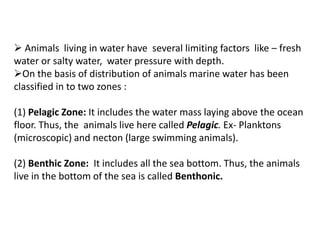  Animals living in water have several limiting factors like – fresh
water or salty water, water pressure with depth.
On the basis of distribution of animals marine water has been
classified in to two zones :
(1) Pelagic Zone: It includes the water mass laying above the ocean
floor. Thus, the animals live here called Pelagic. Ex- Planktons
(microscopic) and necton (large swimming animals).
(2) Benthic Zone: It includes all the sea bottom. Thus, the animals
live in the bottom of the sea is called Benthonic.
 