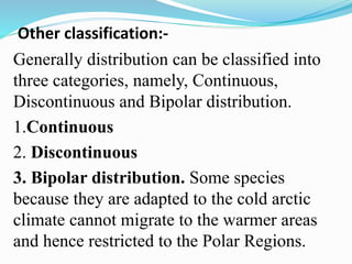 Other classification:-
Generally distribution can be classified into
three categories, namely, Continuous,
Discontinuous and Bipolar distribution.
1.Continuous
2. Discontinuous
3. Bipolar distribution. Some species
because they are adapted to the cold arctic
climate cannot migrate to the warmer areas
and hence restricted to the Polar Regions.
 