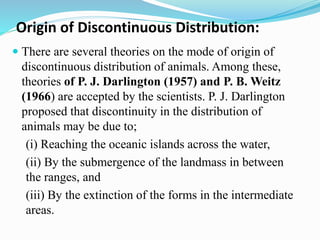 Origin of Discontinuous Distribution:
 There are several theories on the mode of origin of
discontinuous distribution of animals. Among these,
theories of P. J. Darlington (1957) and P. B. Weitz
(1966) are accepted by the scientists. P. J. Darlington
proposed that discontinuity in the distribution of
animals may be due to;
(i) Reaching the oceanic islands across the water,
(ii) By the submergence of the landmass in between
the ranges, and
(iii) By the extinction of the forms in the intermediate
areas.
 
