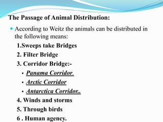 The Passage of Animal Distribution:
 According to Weitz the animals can be distributed in
the following means:
1.Sweeps take Bridges
2. Filter Bridge
3. Corridor Bridge:-
 Panama Corridor.
 Arctic Corridor
 Antarctica Corridor..
4. Winds and storms
5. Through birds
6 . Human agency.
 