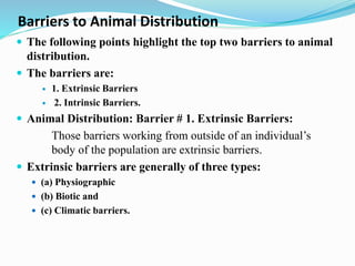 Barriers to Animal Distribution
 The following points highlight the top two barriers to animal
distribution.
 The barriers are:
 1. Extrinsic Barriers
 2. Intrinsic Barriers.
 Animal Distribution: Barrier # 1. Extrinsic Barriers:
Those barriers working from outside of an individual’s
body of the population are extrinsic barriers.
 Extrinsic barriers are generally of three types:
 (a) Physiographic
 (b) Biotic and
 (c) Climatic barriers.
 