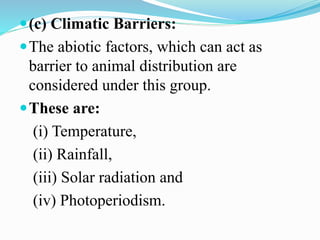 (c) Climatic Barriers:
The abiotic factors, which can act as
barrier to animal distribution are
considered under this group.
These are:
(i) Temperature,
(ii) Rainfall,
(iii) Solar radiation and
(iv) Photoperiodism.
 
