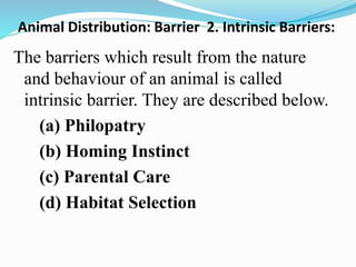 Animal Distribution: Barrier 2. Intrinsic Barriers:
The barriers which result from the nature
and behaviour of an animal is called
intrinsic barrier. They are described below.
(a) Philopatry
(b) Homing Instinct
(c) Parental Care
(d) Habitat Selection
 