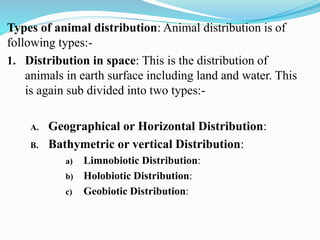 Types of animal distribution: Animal distribution is of
following types:-
1. Distribution in space: This is the distribution of
animals in earth surface including land and water. This
is again sub divided into two types:-
A. Geographical or Horizontal Distribution:
B. Bathymetric or vertical Distribution:
a) Limnobiotic Distribution:
b) Holobiotic Distribution:
c) Geobiotic Distribution:
 