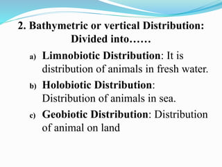 2. Bathymetric or vertical Distribution:
Divided into……
a) Limnobiotic Distribution: It is
distribution of animals in fresh water.
b) Holobiotic Distribution:
Distribution of animals in sea.
c) Geobiotic Distribution: Distribution
of animal on land
 