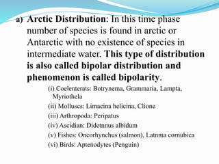 a) Arctic Distribution: In this time phase
number of species is found in arctic or
Antarctic with no existence of species in
intermediate water. This type of distribution
is also called bipolar distribution and
phenomenon is called bipolarity.
(i) Coelenterats: Botrynema, Grammaria, Lampta,
Myriothela
(ii) Molluscs: Limacina helicina, Clione
(iii) Arthropoda: Peripatus
(iv) Ascidian: Didetnnus albidum
(v) Fishes: Oncorhynchus (salmon), Latnma cornubica
(vi) Birds: Aptenodytes (Penguin)
 