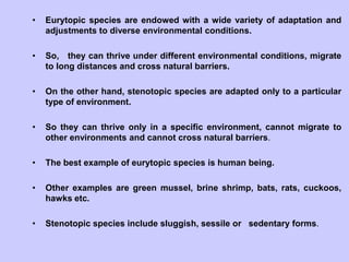 • Eurytopic species are endowed with a wide variety of adaptation and
adjustments to diverse environmental conditions.
• So, they can thrive under different environmental conditions, migrate
to long distances and cross natural barriers.
• On the other hand, stenotopic species are adapted only to a particular
type of environment.
• So they can thrive only in a specific environment, cannot migrate to
other environments and cannot cross natural barriers.
• The best example of eurytopic species is human being.
• Other examples are green mussel, brine shrimp, bats, rats, cuckoos,
hawks etc.
• Stenotopic species include sluggish, sessile or sedentary forms.
 