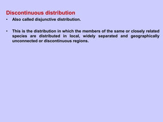 Discontinuous distribution
• Also called disjunctive distribution.
• This is the distribution in which the members of the same or closely related
species are distributed in local, widely separated and geographically
unconnected or discontinuous regions.
 
