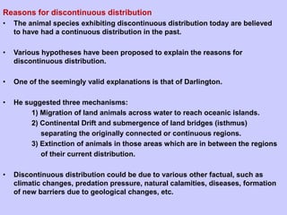 Reasons for discontinuous distribution
• The animal species exhibiting discontinuous distribution today are believed
to have had a continuous distribution in the past.
• Various hypotheses have been proposed to explain the reasons for
discontinuous distribution.
• One of the seemingly valid explanations is that of Darlington.
• He suggested three mechanisms:
1) Migration of land animals across water to reach oceanic islands.
2) Continental Drift and submergence of land bridges (isthmus)
separating the originally connected or continuous regions.
3) Extinction of animals in those areas which are in between the regions
of their current distribution.
• Discontinuous distribution could be due to various other factual, such as
climatic changes, predation pressure, natural calamities, diseases, formation
of new barriers due to geological changes, etc.
 