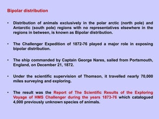 Bipolar distribution
• Distribution of animals exclusively in the polar arctic (north pole) and
Antarctic (south pole) regions with no representatives elsewhere in the
regions in between, is known as Bipolar distribution.
• The Challenger Expedition of 1872-76 played a major role in exposing
bipolar distribution.
• The ship commanded by Captain George Nares, sailed from Portsmouth,
England, on December 21, 1872.
• Under the scientific supervision of Thomson, it travelled nearly 70,000
miles surveying and exploring.
• The result was the Report of The Scientific Results of the Exploring
Voyage of HMS Challenger during the years 1873-76 which catalogued
4,000 previously unknown species of animals.
 