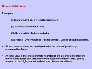 Bipolar distribution
Examples
(i)Cnidaria-Lampira, Myriothela, Grammaria
(ii) Mollusca -Limacina, Clione.
(III) Urochordata - Didemus albidum
(IV) Pisces - Oncorhynchus (Pacific salmon), Lamna cornubika (shark).
• Bipolar animals are now considered to be the relics of previously
cosmopolitan fauna.
• Another view is that these animals migrated to the polar regions from the
intermediate zones and then underwent adaptive radiation there, getting
adapted to the highly varied and extreme climatic conditions.
 