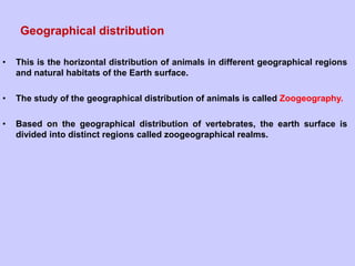 Geographical distribution
• This is the horizontal distribution of animals in different geographical regions
and natural habitats of the Earth surface.
• The study of the geographical distribution of animals is called Zoogeography.
• Based on the geographical distribution of vertebrates, the earth surface is
divided into distinct regions called zoogeographical realms.
 