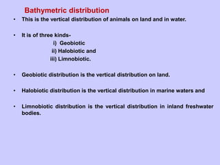 Bathymetric distribution
• This is the vertical distribution of animals on land and in water.
• It is of three kinds-
i) Geobiotic
ii) Halobiotic and
iii) Limnobiotic.
• Geobiotic distribution is the vertical distribution on land.
• Halobiotic distribution is the vertical distribution in marine waters and
• Limnobiotic distribution is the vertical distribution in inland freshwater
bodies.
 