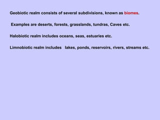Geobiotic realm consists of several subdivisions, known as biomes.
Examples are deserts, forests, grasslands, tundras, Caves etc.
Halobiotic realm includes oceans, seas, estuaries etc.
Limnobiotic realm includes lakes, ponds, reservoirs, rivers, streams etc.
 