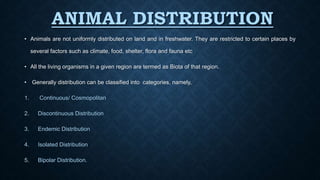 ANIMAL DISTRIBUTION
• Animals are not uniformly distributed on land and in freshwater. They are restricted to certain places by
several factors such as climate, food, shelter, flora and fauna etc
• All the living organisms in a given region are termed as Biota of that region.
• Generally distribution can be classified into categories, namely,
1. Continuous/ Cosmopolitan
2. Discontinuous Distribution
3. Endemic Distribution
4. Isolated Distribution
5. Bipolar Distribution.
 