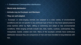 • 1. Continuous/ Cosmopoliton distribution.
• World wide distribution
• Animals may be Eurytopic and Stentopic
• They are well adapted.
• Eurytopic or wide-ranging animals are adapted to a wide variety of environmental
conditions and are not specific to any particular type of food or may have special power to
cross barriers either by flight, rafting or swimming and adapt to new environmental
conditions. Wide ranging animals include rats, bats, hawks, cuckoos, cockroaches, flies,
mosquitoes, lizards, snakes and man. Many of the eurytopic animals have continuous
distribution because they are companions of man and have travelled to long distances with
him.
 