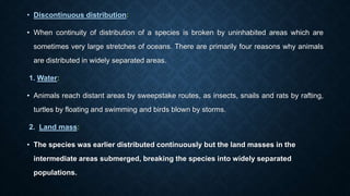 • Discontinuous distribution:
• When continuity of distribution of a species is broken by uninhabited areas which are
sometimes very large stretches of oceans. There are primarily four reasons why animals
are distributed in widely separated areas.
1. Water:
• Animals reach distant areas by sweepstake routes, as insects, snails and rats by rafting,
turtles by floating and swimming and birds blown by storms.
2. Land mass:
• The species was earlier distributed continuously but the land masses in the
intermediate areas submerged, breaking the species into widely separated
populations.
 