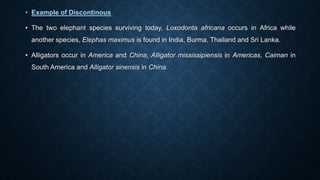 • Example of Discontinous
• The two elephant species surviving today, Loxodonta africana occurs in Africa while
another species, Elephas maximus is found in India, Burma, Thailand and Sri Lanka.
• Alligators occur in America and China; Alligator mississipiensis in Americas, Caiman in
South America and Alligator sinensis in China.
 