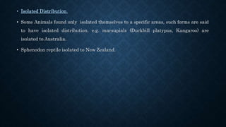 • Isolated Distribution.
• Some Animals found only isolated themselves to a specific areas, such forms are said
to have isolated distribution. e.g. marsupials (Duckbill platypus, Kangaroo) are
isolated to Australia.
• Sphenodon reptile isolated to New Zealand.
 