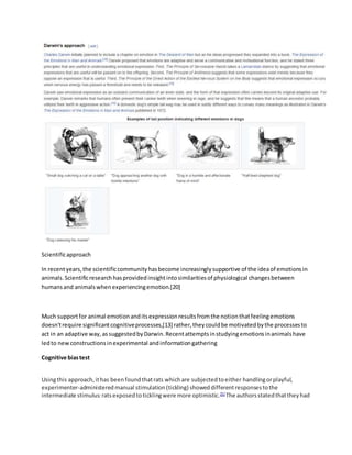 Scientificapproach
In recentyears,the scientificcommunityhasbecome increasinglysupportive of the ideaof emotionsin
animals.Scientificresearchhasprovidedinsightintosimilaritiesof physiological changesbetween
humansand animalswhenexperiencingemotion.[20]
Much supportfor animal emotionanditsexpressionresultsfromthe notionthatfeelingemotions
doesn'trequire significantcognitiveprocesses,[13] rather,theycouldbe motivatedbythe processesto
act in an adaptive way,assuggestedbyDarwin.Recentattemptsinstudyingemotionsinanimalshave
ledto newconstructionsinexperimental andinformationgathering
Cognitive biastest
Usingthis approach,ithas beenfoundthatrats whichare subjectedtoeither handlingorplayful,
experimenter-administeredmanual stimulation(tickling) showeddifferentresponsestothe
intermediate stimulus:ratsexposedtoticklingwere more optimistic.[5]
The authorsstatedthattheyhad
 