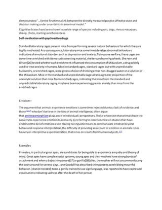 demonstrated"...forthe firsttime alinkbetweenthe directlymeasuredpositive affective state and
decisionmakingunderuncertaintyinananimal model."
Cognitive biaseshave beenshowninawide range of speciesincludingrats,dogs,rhesusmacaques,
sheep,chicks,starlingsandhoneybees
Self-medicationwithpsychoactive drugs
Standardlaboratorycagespreventmice fromperformingseveral natural behavioursforwhichtheyare
highlymotivated.Asaconsequence,laboratorymicesometimesdevelopabnormal behaviours
indicative of emotional disorderssuchasdepressionandanxiety.Toimprove welfare,these cagesare
sometimesenrichedwithitemssuchasnestingmaterial,sheltersandrunningwheels.Sherwinand
Ollson[26] testedwhethersuchenrichmentinfluencedthe consumptionof Midazolam, adrugwidely
usedto treatanxietyinhumans.Mice instandardcages, standardcagesbut withunpredictable
husbandry,orenrichedcages,were givenachoice of drinkingeithernon-druggedwaterora solutionof
the Midazolam.Mice in the standardand unpredictablecagesdranka greaterproportionof the
anxiolyticsolutionthanmice fromenrichedcages,indicatingthatmice fromthe standardand
unpredictablelaboratorycagingmayhave beenexperiencinggreateranxietythanmice fromthe
enrichedcages.
Criticism–
The argumentthat animalsexperienceemotionsissometimesrejecteddue toalack of evidence,and
those[who?]
whodon't believeinthe ideaof animal intelligence,oftenargue
that anthropomorphism playsarole inindividuals'perspectives.Those whorejectthatanimalshave the
capacityto experienceemotiondosomainlybyreferringtoinconsistenciesinstudiesthathave
endorsedthe belief emotionsexist.Havingnolinguisticmeanstocommunicate emotionbeyond
behavioral response interpretation,the difficultyof providinganaccountof emotioninanimalsrelies
heavilyoninterpretiveexperimentation,thatrelies onresultsfromhumansubjects.[22]
Examples
Primates,inparticulargreatapes,are candidatesforbeingable toexperience empathyandtheoryof
mind.Greatapes have complex social systems;youngapesandtheirmothershave strongbondsof
attachmentand whenababy chimpanzee[37] orgorilla[38] dies,the motherwill notuncommonlycarry
the bodyaround forseveral days.Jane Goodall hasdescribedchimpanzeesasexhibitingmournful
behavior.[citationneeded] Koko,agorillatrainedtouse signlanguage,wasreportedtohave expressed
vocalisations indicatingsadnessafterthe deathof herpetcat
 