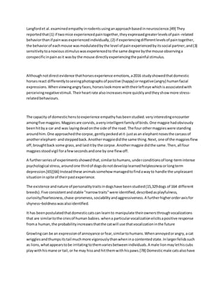 Langfordet al.examinedempathyinrodentsusinganapproachbasedinneuroscience.[49] They
reportedthat(1) if twomice experiencedpaintogether,theyexpressedgreaterlevelsof pain-related
behaviorthanif painwasexperiencedindividually,(2) if experiencingdifferentlevelsof paintogether,
the behaviorof eachmouse wasmodulatedbythe level of painexperiencedbyitssocial partner,and(3)
sensitivitytoanoxiousstimuluswasexperiencedto the same degree bythe mouse observinga
conspecificinpainasit wasby the mouse directlyexperiencingthe painful stimulus.
Althoughnotdirectevidence thathorsesexperience emotions,a2016 studyshowedthatdomestic
horsesreact differentlytoseeingphotographsof positive (happy) ornegative(angry) humanfacial
expressions.Whenviewingangryfaces,horseslookmore withtheirlefteye whichisassociatedwith
perceivingnegativestimuli.Theirheartrate alsoincreasesmore quicklyandtheyshow more stress-
relatedbehaviours.
The capacity of domestichenstoexperience empathyhasbeenstudied.veryinterestingencounter
amongfive magpies.Magpiesare corvids,averyintelligentfamilyof birds.One magpie hadobviously
beenhitbya car and was layingdeadonthe side of the road. The four othermagpieswere standing
aroundhim.One approachedthe corpse,gentlypeckedatit-justasan elephantnosesthe carcassof
anotherelephant- andsteppedback.Anothermagpiedidthe same thing.Next, one of the magpiesflew
off,broughtback some grass,and laiditby the corpse.Anothermagpie didthe same.Then,all four
magpiesstoodvigil forafewsecondsandone by one flew off.
A furtherseriesof experimentsshowedthat,similartohumans,underconditionsof long-termintense
psychological stress,aroundone thirdof dogsdonotdeveloplearnedhelplessnessorlongterm
depression.[65][66] Insteadthese animalssomehow managedtofindawayto handle the unpleasant
situationinspite of theirpastexperience.
The existence andnature of personalitytraitsindogshave beenstudied(15,329dogs of 164 different
breeds).Five consistentandstable "narrow traits"were identified,describedasplayfulness,
curiosity/fearlessness,chase-proneness,sociabilityandaggressiveness.A furtherhigherorderaxisfor
shyness–boldnesswasalsoidentified.
It has beenpostulatedthatdomesticcatscan learnto manipulate theirownersthroughvocalizations
that are similartothe criesof human babies.whena particularvocalizationelicitsapositive response
froma human,the probabilityincreasesthatthe catwill use thatvocalizationinthe future
Growlingcan be an expressionof annoyance orfear,similartohumans.Whenannoyedorangry,a cat
wrigglesandthumpsitstail muchmore vigorouslythanwhenina contentedstate.Inlargerfelidssuch
as lions,whatappearstobe irritatingtothemvariesbetweenindividuals.A male lionmaylethiscubs
playwithhismane or tail,or he may hissand hitthemwithhispaws.[78] Domesticmale catsalsohave
 
