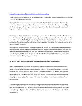 https://www.quora.com/Do-animals-have-emotions-and-feelings
Today,most scientistsagree thatall vertebrate animals — mammals,birds,reptiles,amphibiansandfish
— are,to varyingdegrees,sentient
It’simportantto knowwhowe are here onEarth with.We talkabout conservationof animalsby
numbers,butthose are justnumbers.Watchinganimalsmywhole lifeI’ve alwaysbeenstruckbyhow
similartous theyare.I’ve alwaysbeentouchedbytheirbondsandbeenimpressed—occasionally
frightened—bytheiremotions.
Life isveryvividtoanimals.Inmanycases theyknow whotheyare.Theyknow whotheirfriendsare and
whotheirrivalsare.Theyhave ambitionsforhigherstatus. Theycompete.Theirlivesfollowthe arcof a
career,like oursdo.We bothtry to stay alive,getfoodandshelter,andraise some youngforthe next
generation.Animalsare nodifferentfromusinthatregard and I thinkthattheirpresence here onEarth
istremendouslyenriching.
It isincredible to me there isstill adebate overwhetheranimalsare consciousandevenadebate over
whetherhumanbeingscanknowanimalsare conscious.If youwatchmammalsor evenbirds,youwill
see howtheyrespondtothe world.Theyplay.Theyact frightenedwhenthere’sdanger.Theyrelax
whenthingsare good.It seemsillogical forusto thinkthatanimalsmightnotbe havinga conscious
mental experienceof play,sleep,fearorlove.
So why are many scientists adverse to the idea that animals have consciousness?
In the beginningthere was almost no neurology,nothingwas knownof how mental processes
worked.Animal behaviorwas based on fables,like foxesare clever,tortoises are persistent.So
scientistssaid,“All we can know about animalsis based on what they do. We can only describe
what they do. We can’t know anythingabout theirminds.” Unfortunately,that hardenedinto a
straightjacket assumptionthat if we can’t know anythingabout their minds,we can’t confirm
consciousness.
Meanwhile,people have spent decadeswatching wildanimals.People whowatch wildanimals
don’t questionwhetherthey’re consciousor not because we see incredible intricaciesof behavior
and vast ranges of personalities.I’mtalkingabout vertebrates:mammalslike elephantsand cats,
but also birds.
 