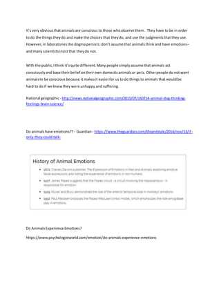 It’s very obviousthat animals are conscious to those whoobserve them. They have to be in order
to do the things theydo and make the choices that theydo, and use the judgmentsthat they use.
However,in laboratoriesthe dogma persists:don’t assume that animalsthink and have emotions–
and many scientistsinsistthat theydo not.
With the public,I think it’squite different.Many people simplyassume that animals act
consciouslyand base their belief ontheirown domesticanimalsor pets. Otherpeople do not want
animalsto be conscious because it makesit easierfor us to do things to animals that wouldbe
hard to do if we knewthey were unhappy and suffering.
National geographic- http://news.nationalgeographic.com/2015/07/150714-animal-dog-thinking-
feelings-brain-science/
Do animalshave emotions?? - Guardian- https://www.theguardian.com/lifeandstyle/2014/nov/13/if-
only-they-could-talk-
Do AnimalsExperience Emotions?
https://www.psychologistworld.com/emotion/do-animals-experience-emotions
 