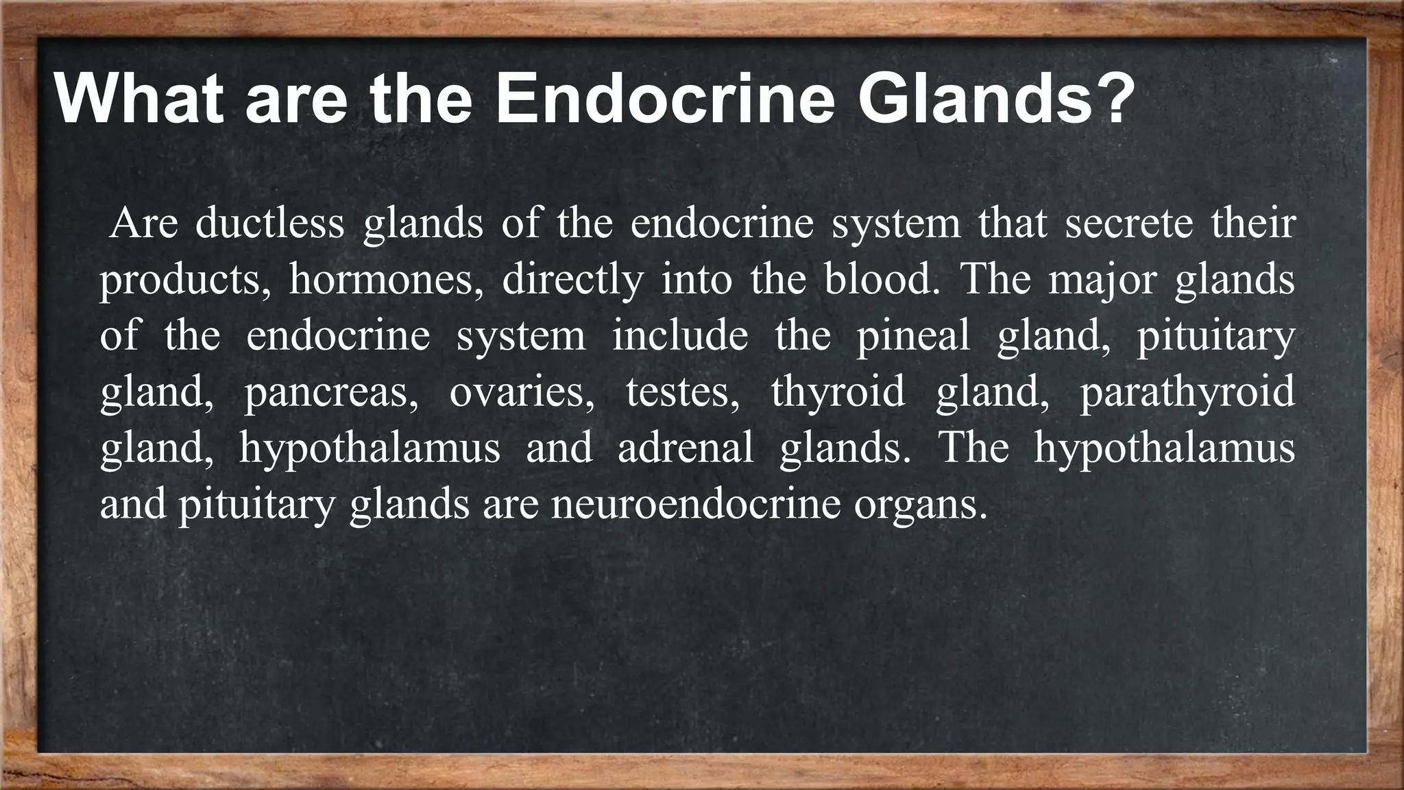 Are ductless glands of the endocrine system that secrete their
products, hormones, directly into the blood. The major glands
of the endocrine system include the pineal gland, pituitary
gland, pancreas, ovaries, testes, thyroid gland, parathyroid
gland, hypothalamus and adrenal glands. The hypothalamus
and pituitary glands are neuroendocrine organs.
What are the Endocrine Glands?
 