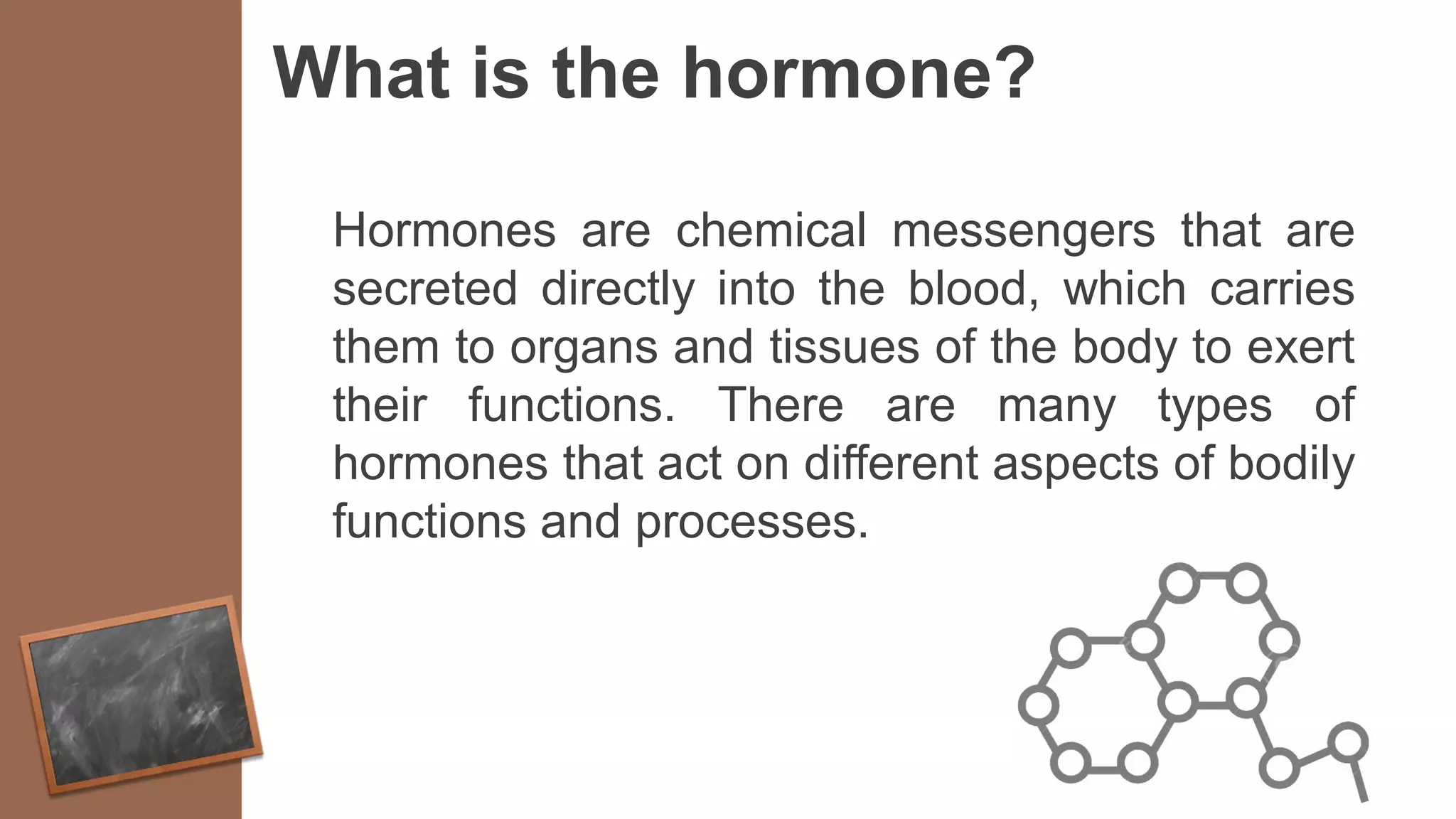 What is the hormone?
Hormones are chemical messengers that are
secreted directly into the blood, which carries
them to organs and tissues of the body to exert
their functions. There are many types of
hormones that act on different aspects of bodily
functions and processes.
 
