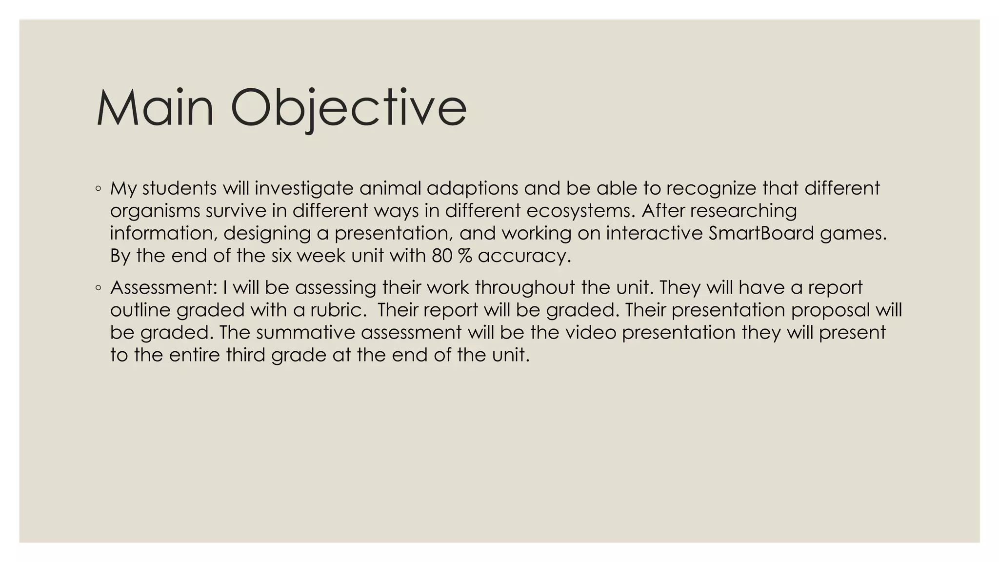 Main Objective
◦ My students will investigate animal adaptions and be able to recognize that different
organisms survive in different ways in different ecosystems. After researching
information, designing a presentation, and working on interactive SmartBoard games.
By the end of the six week unit with 80 % accuracy.
◦ Assessment: I will be assessing their work throughout the unit. They will have a report
outline graded with a rubric. Their report will be graded. Their presentation proposal will
be graded. The summative assessment will be the video presentation they will present
to the entire third grade at the end of the unit.
 