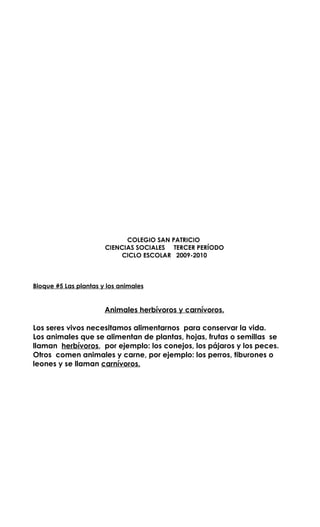 COLEGIO SAN PATRICIO
                       CIENCIAS SOCIALES TERCER PERÍODO
                           CICLO ESCOLAR 2009-2010



Bloque #5 Las plantas y los animales


                       Animales herbívoros y carnívoros.

Los seres vivos necesitamos alimentarnos para conservar la vida.
Los animales que se alimentan de plantas, hojas, frutas o semillas se
llaman herbívoros, por ejemplo: los conejos, los pájaros y los peces.
Otros comen animales y carne, por ejemplo: los perros, tiburones o
leones y se llaman carnívoros.
 