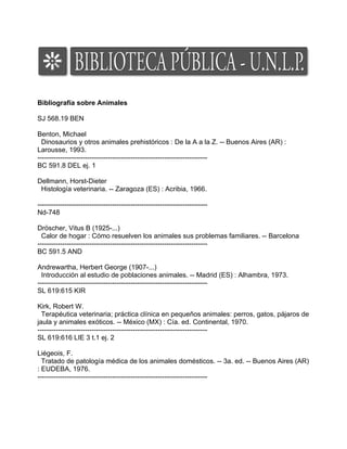 Bibliografía sobre Animales

SJ 568.19 BEN

Benton, Michael
  Dinosaurios y otros animales prehistóricos : De la A a la Z. -- Buenos Aires (AR) :
Larousse, 1993.
---------------------------------------------------------------------------
BC 591.8 DEL ej. 1

Dellmann, Horst-Dieter
 Histología veterinaria. -- Zaragoza (ES) : Acribia, 1966.

---------------------------------------------------------------------------
Nd-748

Dröscher, Vitus B (1925-...)
  Calor de hogar : Cómo resuelven los animales sus problemas familiares. -- Barcelona
---------------------------------------------------------------------------
BC 591.5 AND

Andrewartha, Herbert George (1907-...)
  Introducción al estudio de poblaciones animales. -- Madrid (ES) : Alhambra, 1973.
---------------------------------------------------------------------------
SL 619:615 KIR

Kirk, Robert W.
  Terapéutica veterinaria; práctica clínica en pequeños animales: perros, gatos, pájaros de
jaula y animales exóticos. -- México (MX) : Cía. ed. Continental, 1970.
---------------------------------------------------------------------------
SL 619:616 LIE 3 t.1 ej. 2

Liégeois, F.
  Tratado de patología médica de los animales domésticos. -- 3a. ed. -- Buenos Aires (AR)
: EUDEBA, 1976.
---------------------------------------------------------------------------
 