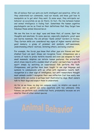We all believe that our pets are both intelligent and sensitive. After all, they understand our commands, read our moods, and know just how to manipulate us to get what they want. In some ways, they anticipate our behavior as accurately as we do theirs. In fact, the line between human and animal intelligence is fading fast. Sometimes the human cognitive psychologists can be so fixed on their definitions that they forget how fabulous these animal discoveries ar.We see the love in our dogs' eyes and know that, of course, Spot has thoughts and emotions. In some species, especially elephants, great apes and marine mammals, the old phrase quot;
dumb animalquot;
 borders on heresy. They Certain skills are considered key signs of higher mental abilities: good memory, a grasp of grammar and symbols, self-awareness, understanding others' motives, imitating others, and being creativeFor example, the Scrub jays know that other jays are thieves and that stashed food can spoil; sheep can recognize faces; chimpanzees use a variety of tools to probe termite mounds and even use weapons to hunt small mammals; dolphins can imitate human postures; the archerfish, which stuns insects with a sudden blast of water, can learn how to aim its squirt simply by watching an experienced fish perform the task. Chimpanzees, and gorillas have been taught to use sign language and symbols to communicate with us, often with impressive results Self-recognition is a clear sign of intelligence, but until researchers thought most animals couldn't recognize their own reflection Just how easily new mental skills can evolve is perhaps best illustrated by dogs. Most owners talk to their dogs and expect them to understand.As far as we know, no dog can compose music, no dolphin can speak in rhymes, and no parrot can solve equations with two unknowns. Only humans can perform such intellectual feats, presumably because we are smarter than all other animal species365760371475<br />
