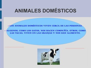 ANIMALES DOMÉSTICOS
file:///C:/Users/USUARIO/Pictures/CAXJR6G5CACX9OBBCA0QPG9BCAK699SHCAZ5L32ZCA971MSQCA4H76CMCAW4TFEJCADBZGMTCA8RG188CA2VGRJXCAWUTJL7CA26QXB7CA1PDXP5CA7C1C4RCAWENHLFCAQG0RWGCASRXQWPCATJA1X9.jpg
- LOS ANIMALES DOMÉSTICOS VIVEN CERCA DE LAS PERSONAS.
- ALGUNOS, COMO LOS GATOS, NOS HACEN COMPAÑÍA. OTROS, COMO
LAS VACAS, VIVEN EN LAS GRANJAS Y NOS DAN ALIMENTO.
file:///C:/Users/USUARIO/Pictures/CAFI6UFMCA9UFZ2NCAL9KHCFCALQFM3ACA4F9SDTCAE50ZUNCAXHEYAXCA9C4JU2CAXIQ8CXCAT33AXJCATG2RVWCAA5FQ4KCAMZCLOXCA6V179DCARR3IXXCAXJ83OFCA3WBW04CAKW1D9XCAH7A8BM.jpg
 